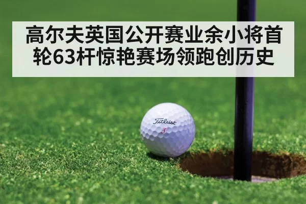 高尔夫英国公开赛业余小将首轮63杆惊艳赛场领跑创历史
