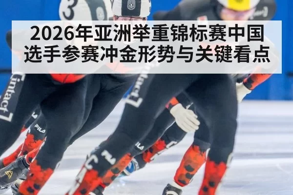 2026年亚洲举重锦标赛中国选手参赛冲金形势与关键看点